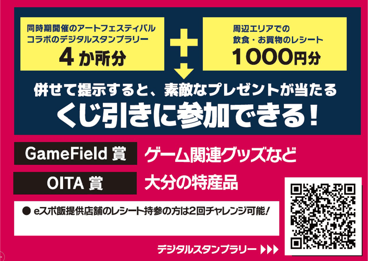同時期開催のアートフェスティバルコラボのデジタルスタンプラリー4か所分 ＋ 周辺エリアで飲食・お買物のレシート1000円分 → 併せて提示すると、素敵なプレゼントが当たるくじ引きに参加できる！ GameField賞：ゲーム関連グッズなど OITA賞：大分の特産品 ●eスポ飯提供店舗のレシート持参の方は2回チャレンジ可能！